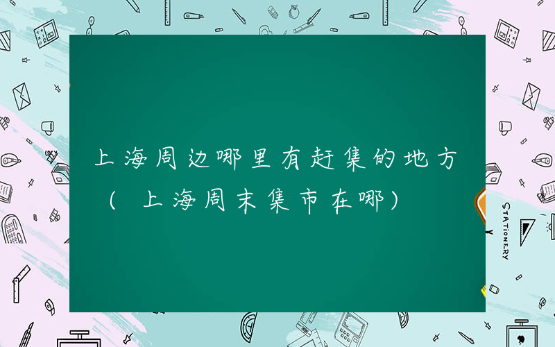 上海周边哪里有赶集的地方 (上海周末集市在哪)